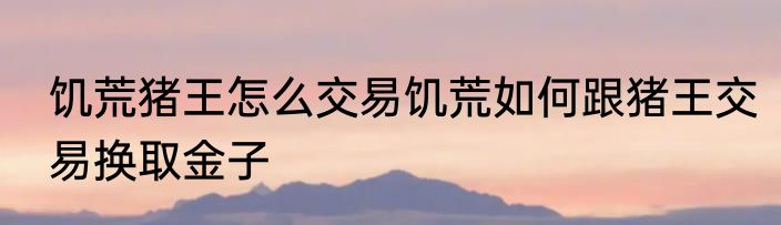饥荒猪王怎么交易饥荒如何跟猪王交易换取金子