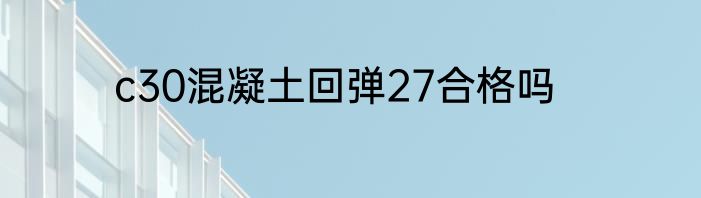 c30混凝土回弹27合格吗