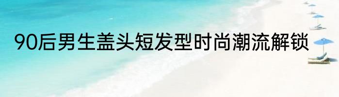 90后男生盖头短发型时尚潮流解锁