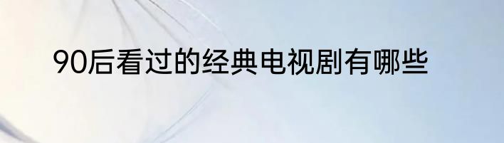 90后看过的经典电视剧有哪些