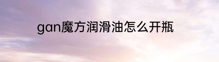 gan魔方润滑油怎么开瓶
