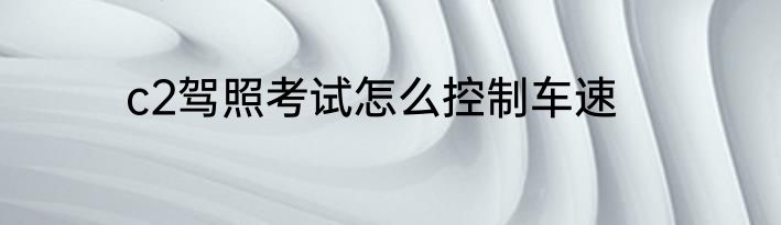 c2驾照考试怎么控制车速