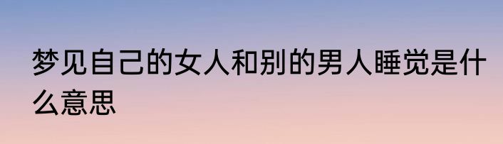 梦见自己的女人和别的男人睡觉是什么意思
