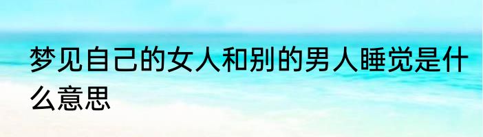 梦见自己的女人和别的男人睡觉是什么意思