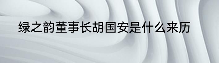 绿之韵董事长胡国安是什么来历
