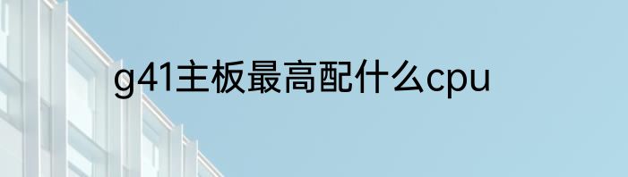 g41主板最高配什么cpu