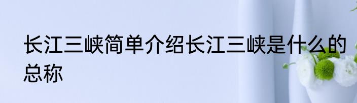 长江三峡简单介绍长江三峡是什么的总称