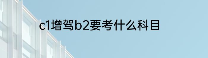 c1增驾b2要考什么科目