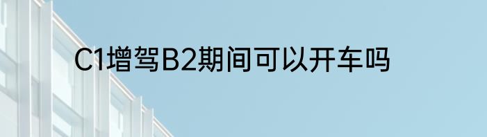 C1增驾B2期间可以开车吗