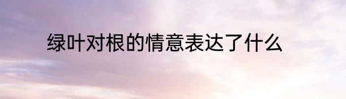 绿叶对根的情意表达了什么
