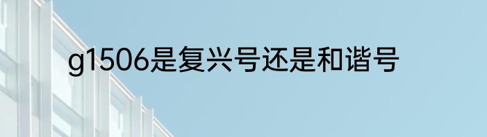 g1506是复兴号还是和谐号