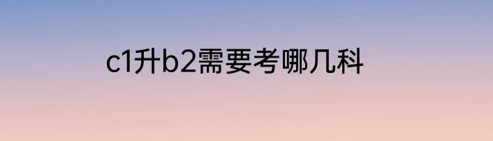 c1升b2需要考哪几科