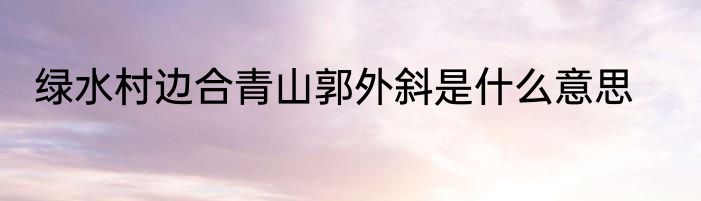 绿水村边合青山郭外斜是什么意思