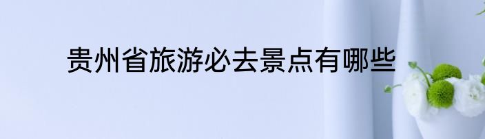 贵州省旅游必去景点有哪些
