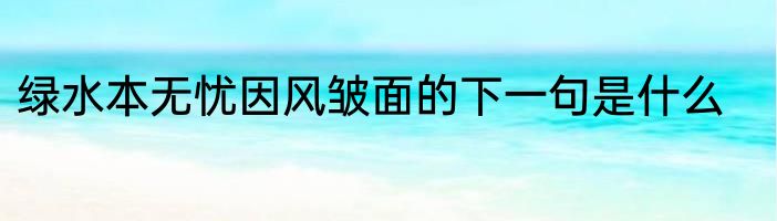 绿水本无忧因风皱面的下一句是什么