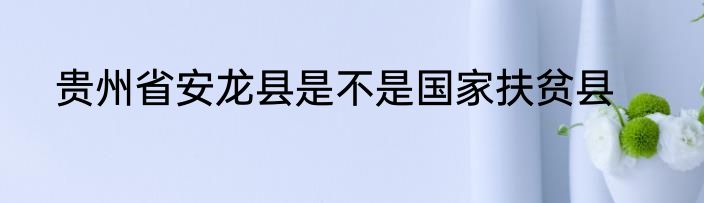 贵州省安龙县是不是国家扶贫县