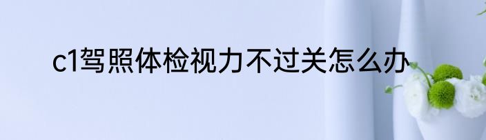 c1驾照体检视力不过关怎么办