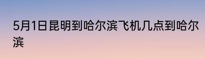 5月1日昆明到哈尔滨飞机几点到哈尔滨