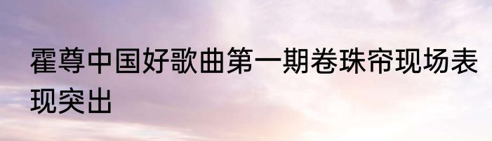 霍尊中国好歌曲第一期卷珠帘现场表现突出