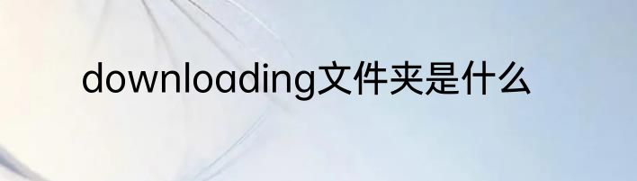 downloading文件夹是什么