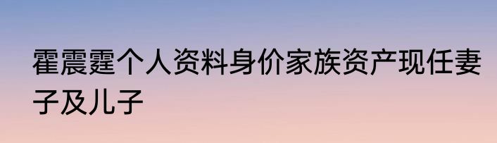 霍震霆个人资料身价家族资产现任妻子及儿子