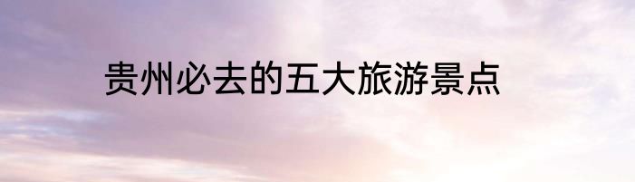 贵州必去的五大旅游景点