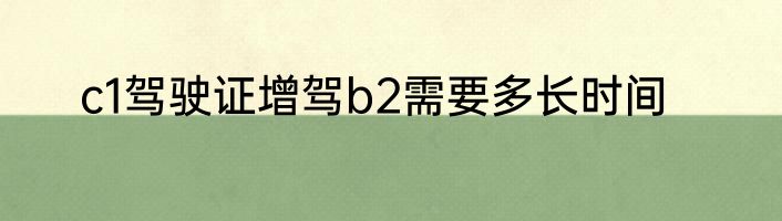 c1驾驶证增驾b2需要多长时间