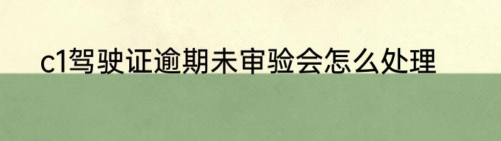 c1驾驶证逾期未审验会怎么处理
