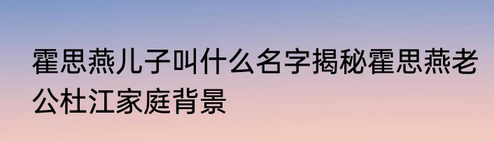 霍思燕儿子叫什么名字揭秘霍思燕老公杜江家庭背景