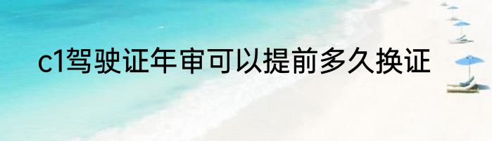 c1驾驶证年审可以提前多久换证