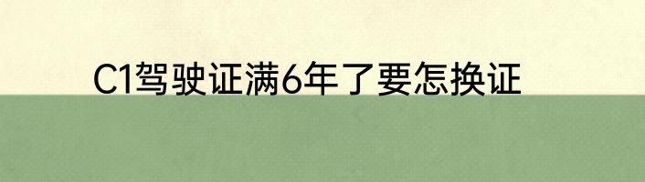 C1驾驶证满6年了要怎换证