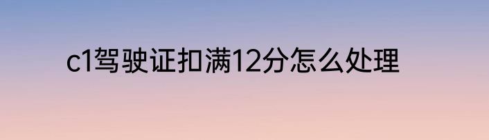 c1驾驶证扣满12分怎么处理