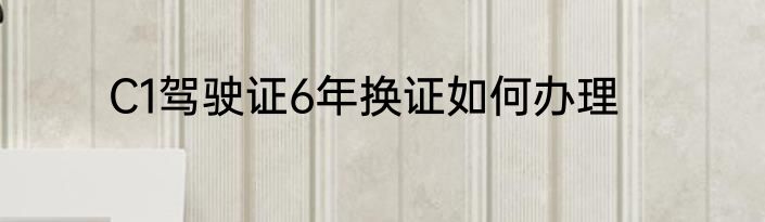 C1驾驶证6年换证如何办理