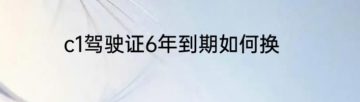 c1驾驶证6年到期如何换