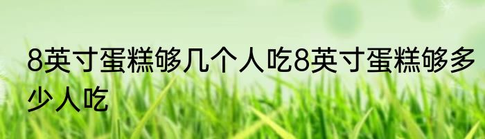 8英寸蛋糕够几个人吃8英寸蛋糕够多少人吃