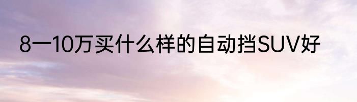 8一10万买什么样的自动挡SUV好
