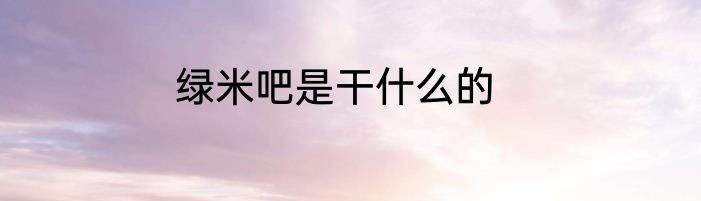 绿米吧是干什么的