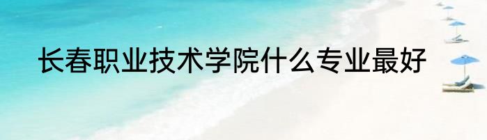 长春职业技术学院什么专业最好
