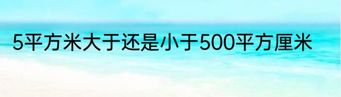5平方米大于还是小于500平方厘米