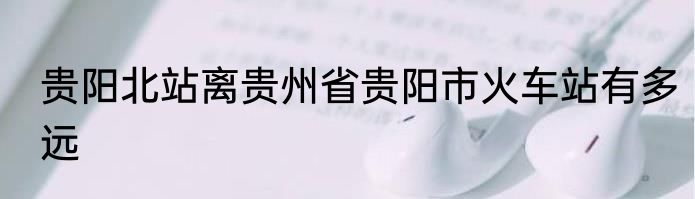 贵阳北站离贵州省贵阳市火车站有多远
