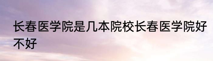 长春医学院是几本院校长春医学院好不好