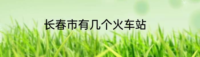 长春市有几个火车站