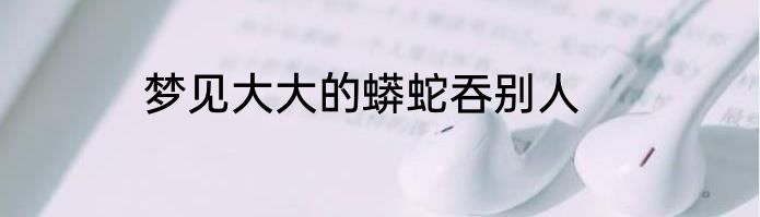 梦见大大的蟒蛇吞别人