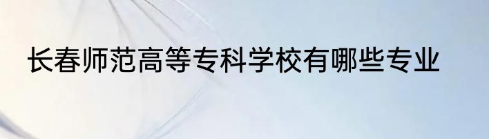 长春师范高等专科学校有哪些专业