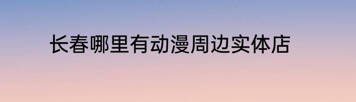 长春哪里有动漫周边实体店