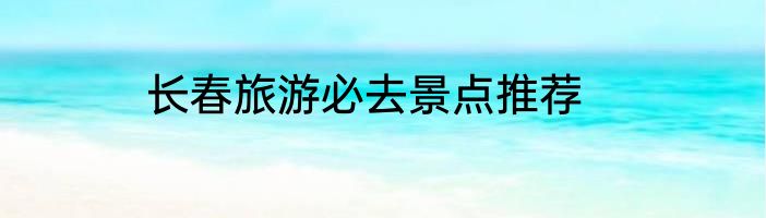 长春旅游必去景点推荐