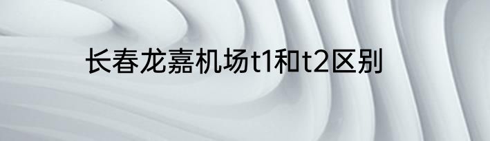 长春龙嘉机场t1和t2区别