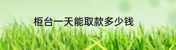 柜台一天能取款多少钱
