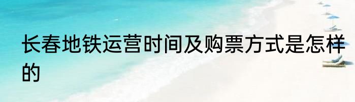 长春地铁运营时间及购票方式是怎样的