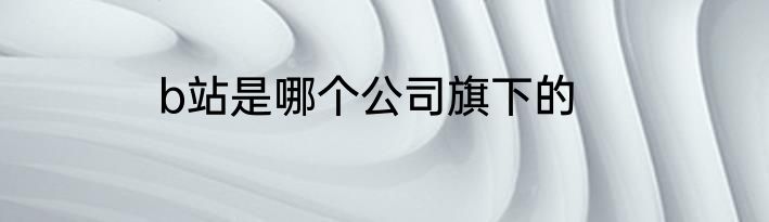 b站是哪个公司旗下的
